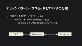 デザインパターン : プロセッサとエディタの分離
- 分離設計を前提としたライフサイクル
- プラグインをロードする操作をした直後
- 最初にプロセッサのインスタンスが作られる
Plugin Host
DAW Processor
 