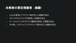 本発表の想定視聴者 -経験-
- DAWを使用してサウンド制作をした経験がある
- サウンドミドルウェアを使用した経験がある
- ゲームエンジンのサウンド機能を使用した経験がある
- その他、ソフトウェア上でサウンド制作をした経験がある
 