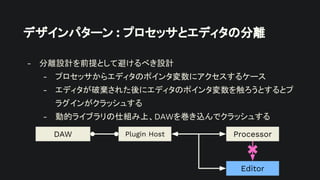 デザインパターン : プロセッサとエディタの分離
- 分離設計を前提として避けるべき設計
- プロセッサからエディタのポインタ変数にアクセスするケース
- エディタが破棄された後にエディタのポインタ変数を触ろうとするとプ
ラグインがクラッシュする
- 動的ライブラリの仕組み上、DAWを巻き込んでクラッシュする
Plugin Host
DAW Processor
Editor
 