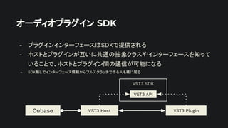 オーディオプラグイン SDK
- プラグインインターフェースはSDKで提供される
- ホストとプラグインが互いに共通の抽象クラスやインターフェースを知って
いることで、ホストとプラグイン間の通信が可能になる
- SDK無しでインターフェース情報からフルスクラッチで作る人も稀に居る
VST3 Plugin
VST3 Host
Cubase
VST3 SDK
VST3 API
 