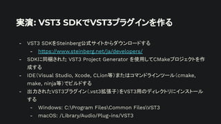 実演: VST3 SDKでVST3プラグインを作る
- VST3 SDKをSteinberg公式サイトからダウンロードする
- https://www.steinberg.net/ja/developers/
- SDKに同梱された VST3 Project Generator を使用してCMakeプロジェクトを作
成する
- IDE（Visual Studio, Xcode, CLion等）またはコマンドラインツール（cmake,
make, ninja等）でビルドする
- 出力されたVST3プラグイン（.vst3拡張子）をVST3用のディレクトリにインストール
する
- Windows: C:Program FilesCommon FilesVST3
- macOS: /Library/Audio/Plug-ins/VST3
 