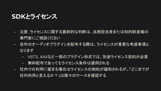 SDKとライセンス
- 注意：ライセンスに関する最終的な判断は、法務担当者または知的財産権の
専門家にご相談ください
- 自作のオーディオプラグインを配布する際は、ライセンスが重要な考慮事項と
なります
- VST3, AAXなど一部のプラグイン形式では、別途ライセンス契約が必要
- 無料配布であってもライセンス条件は適用される
- 社内での利用に留まる場合はライセンスの制約が緩和されるが、「どこまでが
社内利用と言えるか？」は個々のケースを確認する
 