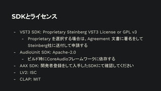 SDKとライセンス
- VST3 SDK: Proprietary Steinberg VST3 License or GPL v3
- Proprietary を選択する場合は、Agreement 文書に署名をして
Steinberg社に送付して申請する
- AudioUnit SDK: Apache-2.0
- ビルド時にCoreAudioフレームワークに依存する
- AAX SDK: 開発者登録をして入手したSDKにて確認してください
- LV2: ISC
- CLAP: MIT
 