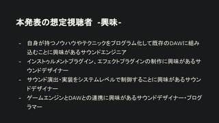 本発表の想定視聴者 -興味-
- 自身が持つノウハウやテクニックをプログラム化して既存のDAWに組み
込むことに興味があるサウンドエンジニア
- インストゥルメントプラグイン、エフェクトプラグインの制作に興味があるサ
ウンドデザイナー
- サウンド演出・実装をシステムレベルで制御することに興味があるサウン
ドデザイナー
- ゲームエンジンとDAWとの連携に興味があるサウンドデザイナー・プログ
ラマー
 