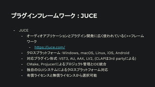 プラグインフレームワーク : JUCE
- JUCE
- オーディオアプリケーションとプラグイン開発に広く使われているC++フレーム
ワーク
- https://juce.com/
- クロスプラットフォーム：Windows, macOS, Linux, iOS, Android
- 対応プラグイン形式：VST3, AU, AAX, LV2, (CLAPは3rd partyによる)
- CMake, Projucerによるプロジェクト管理とIDE統合
- 独自のGUIシステムによるクロスプラットフォーム対応
- 有償ライセンスと無償ライセンスから選択可能
 