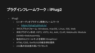 プラグインフレームワーク : iPlug2
- iPlug2
- C++オーディオプラグイン開発フレームワーク
- https://iplug2.github.io/
- クロスプラットフォーム：Windows, macOS, Linux, iOS, Web
- 対応プラグイン形式：VST2, VST3, AU, AAX, CLAP, WebAudio Module
(WAM)=WebAssembly
- 独自のGUIツールキットを提供（IGraphics）
- HTML/CSS、SwiftUIとの統合例を提供
- zlib風の自由度の高いライセンス
 