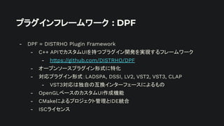 プラグインフレームワーク : DPF
- DPF = DISTRHO Plugin Framework
- C++ APIでカスタムUIを持つプラグイン開発を実現するフレームワーク
- https://github.com/DISTRHO/DPF
- オープンソースプラグイン形式に特化
- 対応プラグイン形式：LADSPA, DSSI, LV2, VST2, VST3, CLAP
- VST3対応は独自の互換インターフェースによるもの
- OpenGLベースのカスタムUI作成機能
- CMakeによるプロジェクト管理とIDE統合
- ISCライセンス
 