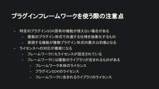 プラグインフレームワークを使う際の注意点
- 特定のプラグインSDK固有の機能が使えない場合がある
- 複数のプラグイン形式で共通する仕様を抽象化するもの
- 実現する機能が複数プラグイン形式の最大公約数となる
- ライセンスへの対応が複雑になる
- フレームワークにもライセンスが設定されている
- フレームワークには複数のライブラリが含まれるものがある
- フレームワーク本体のライセンス
- プラグインSDKのライセンス
- フレームワークに含まれるライブラリのライセンス
 