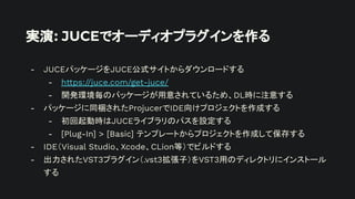 実演: JUCEでオーディオプラグインを作る
- JUCEパッケージをJUCE公式サイトからダウンロードする
- https://juce.com/get-juce/
- 開発環境毎のパッケージが用意されているため、DL時に注意する
- パッケージに同梱されたProjucerでIDE向けプロジェクトを作成する
- 初回起動時はJUCEライブラリのパスを設定する
- [Plug-In] > [Basic] テンプレートからプロジェクトを作成して保存する
- IDE（Visual Studio、Xcode、CLion等）でビルドする
- 出力されたVST3プラグイン（.vst3拡張子）をVST3用のディレクトリにインストール
する
 
