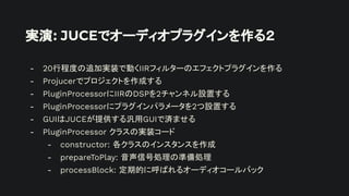 実演: JUCEでオーディオプラグインを作る２
- 20行程度の追加実装で動くIIRフィルターのエフェクトプラグインを作る
- Projucerでプロジェクトを作成する
- PluginProcessorにIIRのDSPを2チャンネル設置する
- PluginProcessorにプラグインパラメータを2つ設置する
- GUIはJUCEが提供する汎用GUIで済ませる
- PluginProcessor クラスの実装コード
- constructor: 各クラスのインスタンスを作成
- prepareToPlay: 音声信号処理の準備処理
- processBlock: 定期的に呼ばれるオーディオコールバック
 
