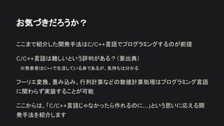 お気づきだろうか？
ここまで紹介した開発手法はC/C++言語でプログラミングするのが前提
C/C++言語は難しいという評判がある？（要出典）
※発表者はC++で生活している身であるが、気持ちは分かる
フーリエ変換、畳み込み、行列計算などの数値計算処理はプログラミング言語
に関わらず実装することが可能
ここからは、「C/C++言語じゃなかったら作れるのに…」という思いに応える開
発手法を紹介します
 