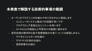 本発表で解説する技術的事項の範囲
- オーディオプラグインの仕組みや作り方を中心に解説します
- コンピュータシステム観点での話題が多いです
- プログラミング言語は主にC/C++を用います
- APIやSDKの解説も入門者向けの範囲に留めます
- 信号処理の数学的な話や音響規格の中身については解説しません
- デジタルフィルターの仕組み
- ラウドネス計測の仕組み
- 空間音響の仕組み
 