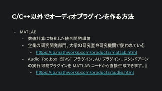 C/C++以外でオーディオプラグインを作る方法
- MATLAB
- 数値計算に特化した統合開発環境
- 企業の研究開発部門、大学の研究室や研究機関で使われている
- https://jp.mathworks.com/products/matlab.html
- Audio Toolbox で『VST プラグイン、AU プラグイン、スタンドアロン
の実行可能プラグインを MATLAB コードから直接生成できます。』
- https://jp.mathworks.com/products/audio.html
 
