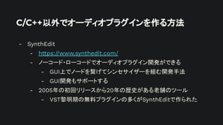 C/C++以外でオーディオプラグインを作る方法
- SynthEdit
- https://www.synthedit.com/
- ノーコード・ローコードでオーディオプラグイン開発ができる
- GUI上でノードを繋げてシンセサイザーを組む開発手法
- GUI開発もサポートする
- 2005年の初回リリースから20年の歴史がある老舗のツール
- VST黎明期の無料プラグインの多くがSynthEditで作られた
 