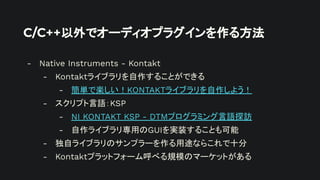 C/C++以外でオーディオプラグインを作る方法
- Native Instruments - Kontakt
- Kontaktライブラリを自作することができる
- 簡単で楽しい！KONTAKTライブラリを自作しよう！
- スクリプト言語：KSP
- NI KONTAKT KSP - DTMプログラミング言語探訪
- 自作ライブラリ専用のGUIを実装することも可能
- 独自ライブラリのサンプラーを作る用途ならこれで十分
- Kontaktプラットフォーム呼べる規模のマーケットがある
 