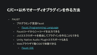 C/C++以外でオーディオプラグインを作る方法
- FAUST
- プログラミング言語Faust
- Faust Programming Language
- FaustコードからC++コードを出力できる
- JUCEエクスポートを経由してプラグインを作ることもできる
- Unity Native Audio Pluginエクスポートもある
- Webブラウザで動くIDEで体験できる
- Faust IDE
 