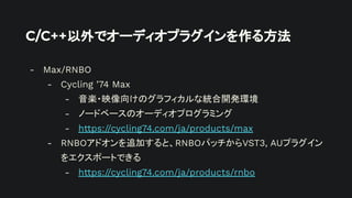 C/C++以外でオーディオプラグインを作る方法
- Max/RNBO
- Cycling ’74 Max
- 音楽・映像向けのグラフィカルな統合開発環境
- ノードベースのオーディオプログラミング
- https://cycling74.com/ja/products/max
- RNBOアドオンを追加すると、RNBOパッチからVST3, AUプラグイン
をエクスポートできる
- https://cycling74.com/ja/products/rnbo
 