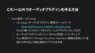 C/C++以外でオーディオプラグインを作る方法
- Rust言語 + nih-plug
- nih-plug: オーディオプラグイン開発フレームワーク
- https://github.com/robbert-vdh/nih-plug
- Rustで書いたDSPコードをVST3, CLAPプラグインとして出力
- オーディオプラグインAPI（C++）をRust言語にバインディング
- Rust言語のFFI（Foreign Function Interface）機能を使用してC言
語から呼び出し可能な動的ライブラリを作成
 
