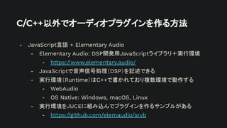 C/C++以外でオーディオプラグインを作る方法
- JavaScript言語 + Elementary Audio
- Elementary Audio: DSP開発用JavaScriptライブラリ＋実行環境
- https://www.elementary.audio/
- JavaScriptで音声信号処理（DSP）を記述できる
- 実行環境（Runtime）はC++で書かれており複数環境で動作する
- WebAudio
- OS Native: Windows, macOS, Linux
- 実行環境をJUCEに組み込んでプラグインを作るサンプルがある
- https://github.com/elemaudio/srvb
 