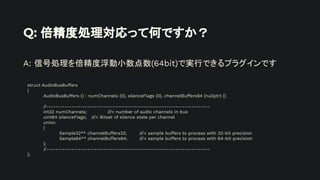 Q: 倍精度処理対応って何ですか？
A: 信号処理を倍精度浮動小数点数(64bit)で実行できるプラグインです
struct AudioBusBuffers
{
AudioBusBuffers () : numChannels (0), silenceFlags (0), channelBuffers64 (nullptr) {}
//------------------------------------------------------------------------
int32 numChannels; ///< number of audio channels in bus
uint64 silenceFlags; ///< Bitset of silence state per channel
union
{
Sample32** channelBuffers32; ///< sample buffers to process with 32-bit precision
Sample64** channelBuffers64; ///< sample buffers to process with 64-bit precision
};
//------------------------------------------------------------------------
};
 