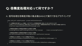 Q: 倍精度処理対応って何ですか？
A: 信号処理を倍精度浮動小数点数(64bit)で実行できるプラグインです
class JUCE_API AudioProcessor : private AAXClientExtensions
{
// この関数の返り値がtrue の場合、このプラグインが倍精度処理に対応していることをホストに示す
// 対応している＝APIが呼び出し可能であることを示すものであり、倍精度処理を有効にするかは
DAWの実装に依存する
virtual bool supportsDoublePrecisionProcessing() const;
// 単精度処理動作か倍精度処理動作かを確認する関数
ProcessingPrecision getProcessingPrecision() const noexcept { return processingPrecision; }
// 単精度処理動作か倍精度処理動作かを設定する関数
void setProcessingPrecision (ProcessingPrecision newPrecision) noexcept;
// 単精度(32bit)処理モードではこの関数が呼ばれる
virtual void processBlock (AudioBuffer<ﬂoat>& buffer, MidiBuffer& midiMessages) = 0;
// 倍精度(64bit)処理モードではこの関数が呼ばれる
virtual void processBlock (AudioBuffer<double>& buffer, MidiBuffer& midiMessages);
}
 