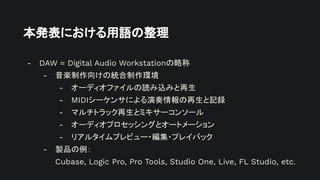 本発表における用語の整理
- DAW = Digital Audio Workstationの略称
- 音楽制作向けの統合制作環境
- オーディオファイルの読み込みと再生
- MIDIシーケンサによる演奏情報の再生と記録
- マルチトラック再生とミキサーコンソール
- オーディオプロセッシングとオートメーション
- リアルタイムプレビュー・編集・プレイバック
- 製品の例：
Cubase, Logic Pro, Pro Tools, Studio One, Live, FL Studio, etc.
 