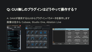 Q: GUI無しのプラグインはどうやって操作する？
A: DAWが提供するGUIからプラグインパラメータを操作します
画像は左から Cubase, Studio One, Ableton Live
 