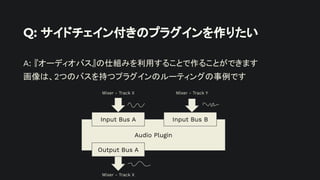Q: サイドチェイン付きのプラグインを作りたい
A: 『オーディオバス』の仕組みを利用することで作ることができます
画像は、2つのバスを持つプラグインのルーティングの事例です
Audio Plugin
Input Bus A Input Bus B
Output Bus A
Mixer - Track X Mixer - Track Y
Mixer - Track X
 