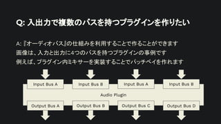 Q: 入出力で複数のバスを持つプラグインを作りたい
A: 『オーディオバス』の仕組みを利用することで作ることができます
画像は、入力と出力に4つのバスを持つプラグインの事例です
例えば、プラグイン内ミキサーを実装することでパッチベイを作れます
Audio Plugin
Input Bus A Input Bus B
Output Bus A
Input Bus A Input Bus B
Output Bus C
Output Bus B Output Bus D
 