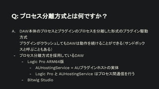 Q: プロセス分離方式とは何ですか？
A. DAW本体のプロセスとプラグインのプロセスを分離した形式のプラグイン駆動
方式
プラグインがクラッシュしてもDAWは動作を続けることができる（サンドボック
スと呼ぶこともある）
- プロセス分離方式を採用しているDAW
- Logic Pro ARM64版
- AUHostingService = AUプラグインホストの実体
- Logic Pro と AUHostingService はプロセス間通信を行う
- Bitwig Studio
 