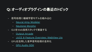 Q: オーディオプラグインの最近のトピック
- 信号処理に機械学習モデルを組み込む
- Neural Amp Modeler
- Neutone Morpho
- GUIをWeb技術スタックで実装する
- Output Arcade
- JUCE 8 Feature Overview: WebView UIs
- GPUを活用した音声信号処理の並列化
- GPU Audio SDK
 