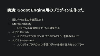 実演: Godot Engine用のプラグインを作った
- 既に作ったものを披露します
- Stereo Amplify
- LRチャンネル個別にゲインを調整する
- JUCE Reverb
- JUCEライブラリとリンクしてDSPライブラリを組み込んだ
- JUCE Instrument
- JUCEライブラリのMIDI音源ロジックを組み込んだサンプラー
 