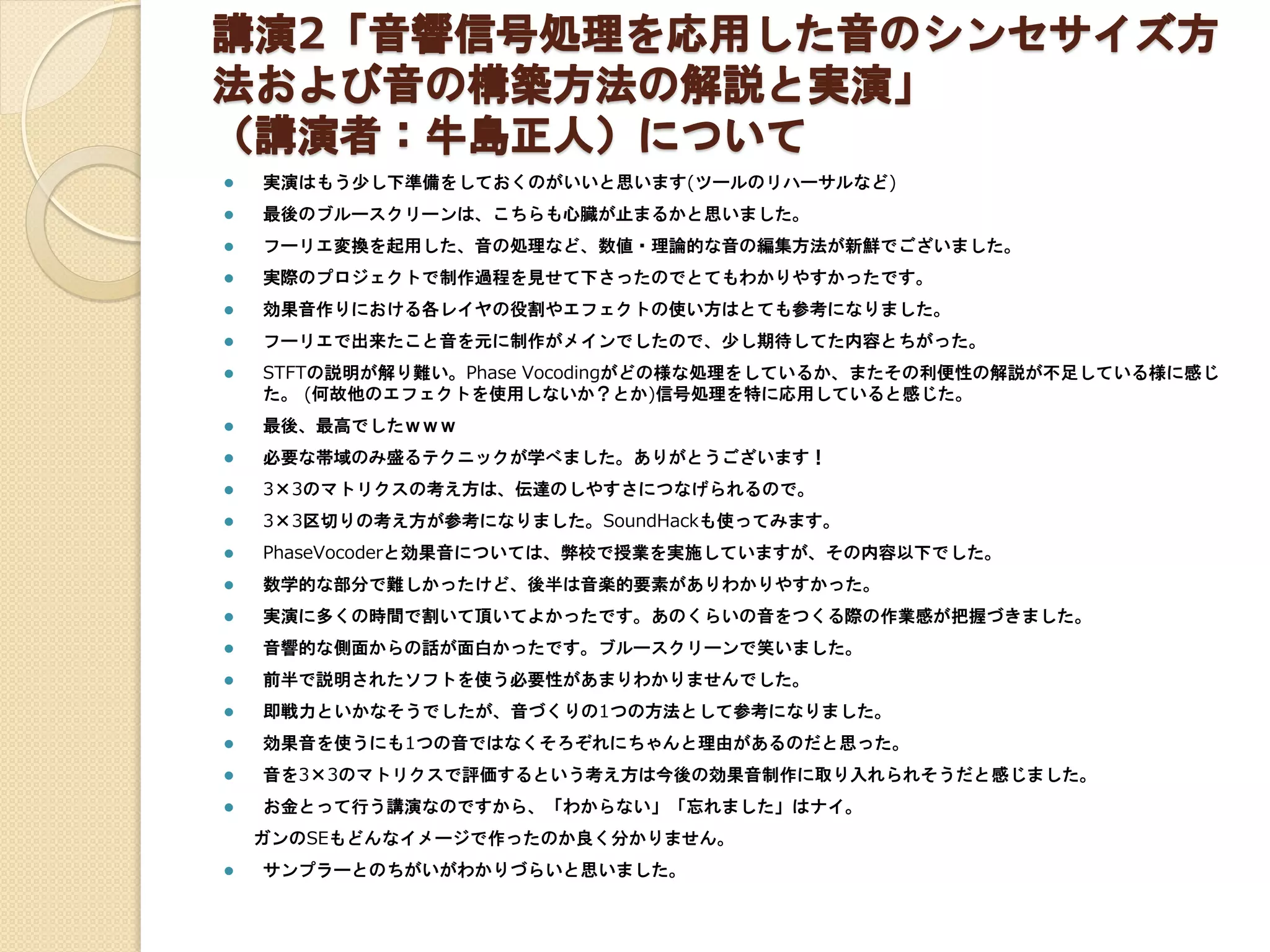 講演2「音響信号処理を応用した音のシンセサイズ方
法および音の構築方法の解説と実演」
（講演者：牛島正人）について
 実演はもう少し下準備をしておくのがいいと思います(ツールのリハーサルなど)
 最後のブルースクリーンは、こちらも心臓が止まるかと思いました。
 フーリエ変換を起用した、音の処理など、数値・理論的な音の編集方法が新鮮でございました。
 実際のプロジェクトで制作過程を見せて下さったのでとてもわかりやすかったです。
 効果音作りにおける各レイヤの役割やエフェクトの使い方はとても参考になりました。
 フーリエで出来たこと音を元に制作がメインでしたので、少し期待してた内容とちがった。
 STFTの説明が解り難い。Phase Vocodingがどの様な処理をしているか、またその利便性の解説が不足している様に感じ
た。 (何故他のエフェクトを使用しないか？とか)信号処理を特に応用していると感じた。
 最後、最高でしたｗｗｗ
 必要な帯域のみ盛るテクニックが学べました。ありがとうございます！
 3×3のマトリクスの考え方は、伝達のしやすさにつなげられるので。
 3×3区切りの考え方が参考になりました。SoundHackも使ってみます。
 PhaseVocoderと効果音については、弊校で授業を実施していますが、その内容以下でした。
 数学的な部分で難しかったけど、後半は音楽的要素がありわかりやすかった。
 実演に多くの時間で割いて頂いてよかったです。あのくらいの音をつくる際の作業感が把握づきました。
 音響的な側面からの話が面白かったです。ブルースクリーンで笑いました。
 前半で説明されたソフトを使う必要性があまりわかりませんでした。
 即戦力といかなそうでしたが、音づくりの1つの方法として参考になりました。
 効果音を使うにも1つの音ではなくそろぞれにちゃんと理由があるのだと思った。
 音を3×3のマトリクスで評価するという考え方は今後の効果音制作に取り入れられそうだと感じました。
 お金とって行う講演なのですから、「わからない」「忘れました」はナイ。
ガンのSEもどんなイメージで作ったのか良く分かりません。
 サンプラーとのちがいがわかりづらいと思いました。
 