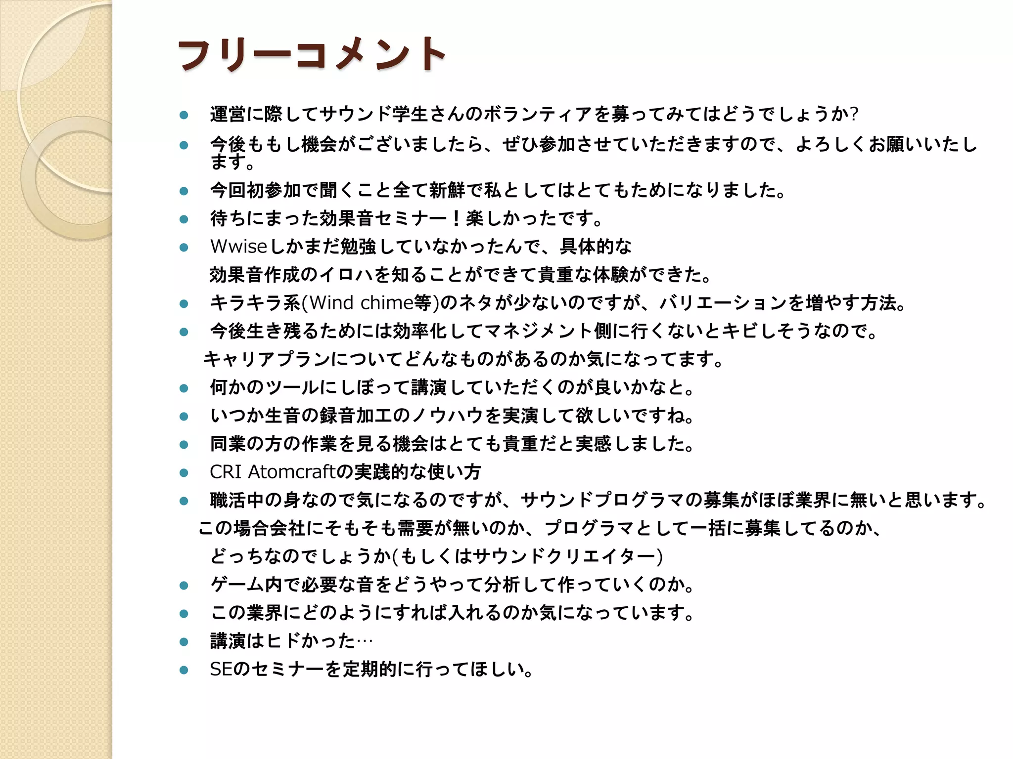 フリーコメント
 運営に際してサウンド学生さんのボランティアを募ってみてはどうでしょうか?
 今後ももし機会がございましたら、ぜひ参加させていただきますので、よろしくお願いいたし
ます。
 今回初参加で聞くこと全て新鮮で私としてはとてもためになりました。
 待ちにまった効果音セミナー！楽しかったです。
 Wwiseしかまだ勉強していなかったんで、具体的な
効果音作成のイロハを知ることができて貴重な体験ができた。
 キラキラ系(Wind chime等)のネタが少ないのですが、バリエーションを増やす方法。
 今後生き残るためには効率化してマネジメント側に行くないとキビしそうなので。
キャリアプランについてどんなものがあるのか気になってます。
 何かのツールにしぼって講演していただくのが良いかなと。
 いつか生音の録音加工のノウハウを実演して欲しいですね。
 同業の方の作業を見る機会はとても貴重だと実感しました。
 CRI Atomcraftの実践的な使い方
 職活中の身なので気になるのですが、サウンドプログラマの募集がほぼ業界に無いと思います。
この場合会社にそもそも需要が無いのか、プログラマとして一括に募集してるのか、
どっちなのでしょうか(もしくはサウンドクリエイター)
 ゲーム内で必要な音をどうやって分析して作っていくのか。
 この業界にどのようにすれば入れるのか気になっています。
 講演はヒドかった…
 SEのセミナーを定期的に行ってほしい。
 