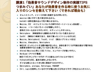 講演1「効果音サウンドデザイン制作の実践TIPS
つまみぐい」あなたが効果音を作る時に使うお気に
入りのシンセを教えて下さい（できれば理由も）
 オムニスフィア。イメージの音に到達するのが早いので。
 massive→扱いやすく色々音を作れ...