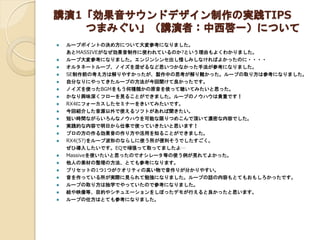 講演1「効果音サウンドデザイン制作の実践TIPS
つまみぐい」（講演者：中西啓一）について
 ループポイントの決め方について大変参考になりました。
あとMASSIVEがなぜ効果音制作に使われているのか?という理由もよくわかりました。
 ルー...