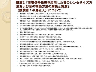 講演2「音響信号処理を応用した音のシンセサイズ方
法および音の構築方法の解説と実演」
（講演者：牛島正人）について
 実演はもう少し下準備をしておくのがいいと思います(ツールのリハーサルなど)
 最後のブルースクリーンは、こちらも心臓が止まるかと思いました。
 フーリエ変換を起用した、音の処理など、数値・理論的な音の編集方法が新鮮でございました。
 実際のプロジェクトで制作過程を見せて下さったのでとてもわかりやすかったです。
 効果音作りにおける各レイヤの役割やエフェクトの使い方はとても参考になりました。
 フーリエで出来たこと音を元に制作がメインでしたので、少し期待してた内容とちがった。
 STFTの説明が解り難い。Phase Vocodingがどの様な処理をしているか、またその利便性の解説が不足している様に感じ
た。 (何故他のエフェクトを使用しないか？とか)信号処理を特に応用していると感じた。
 最後、最高でしたｗｗｗ
 必要な帯域のみ盛るテクニックが学べました。ありがとうございます！
 3×3のマトリクスの考え方は、伝達のしやすさにつなげられるので。
 3×3区切りの考え方が参考になりました。SoundHackも使ってみます。
 PhaseVocoderと効果音については、弊校で授業を実施していますが、その内容以下でした。
 数学的な部分で難しかったけど、後半は音楽的要素がありわかりやすかった。
 実演に多くの時間で割いて頂いてよかったです。あのくらいの音をつくる際の作業感が把握づきました。
 音響的な側面からの話が面白かったです。ブルースクリーンで笑いました。
 前半で説明されたソフトを使う必要性があまりわかりませんでした。
 即戦力といかなそうでしたが、音づくりの1つの方法として参考になりました。
 効果音を使うにも1つの音ではなくそろぞれにちゃんと理由があるのだと思った。
 音を3×3のマトリクスで評価するという考え方は今後の効果音制作に取り入れられそうだと感じました。
 お金とって行う講演なのですから、「わからない」「忘れました」はナイ。
ガンのSEもどんなイメージで作ったのか良く分かりません。
 サンプラーとのちがいがわかりづらいと思いました。
 