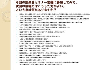 今回の効果音セミナー前編に参加してみて、
次回の後編ではこうした方がよい、
という点は何かありますか？
 事前に、こんな効果音てどう作ってるの?こういう音作りに困った。等の意見を集めてから行ったほうが良かったのでは。
 スピーカーの音の位置が正面から聞こえやすい位置などですと、音の変化がわかりやすかったかと思われます。
 これ以上遅く開催していただくのは難しいかと思いますが、私は現在学生で19時からの開催だと、少し遅れての参加に
なってしまったのでそこが残念でした。
 矛盾するようですが、もっともっと沢山勉強させて頂きたいので、時間や頻度を増やして頂ける嬉しいです。
 レイヤの動き方やエフェクトのかけ方、使い方は引き続き解説してほしいです。
 サウンドとしては易しめであるが、サウンド以外の人には難しめである気はしました。
 PCがブルーバックしなければ大丈夫だと思います(笑)
 初心者ですので、難しいのはあたりまえですが、実演があるので助かります。
 強いて言うならば段どりでしょうか…
 やはり音をあつかう仕事ならマイクのハウリングを直してほしかった。
 もう少し1項目(講演)あたりの時間が長いほうが…
 もう少し長い時間じっくりと聞いてみたい。最終形に行くまでのMix、
マスタリングなどもみてみたい。(EQやコンプのかけ具合)
 海外のサウンドデザイナーが普段どんな作り方で効果音をデザインしているのか知りたい！
 実作業フローや使用機材が分かるとうれしいです。
 映像などに対して音を作ってみてほしいです。
 動作確認等リハーサル的ものがあればスムーズにいくのではないかと思いました。
 実際、その講演者個人がどう作業しているのか今回のように知りたい。
 講演2にもあったように物理的な理由をつけて解説してほしい。
 スピーカーが反対側にもあるとうれしいです。
 実践を想定したものであれば、しっかりイメージを持ってそれに近づいていく過程が分かる事が必要。
もっと最初のイメージを共有してほしい。あとオドロキがもっとほしい。
 