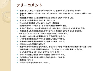 フリーコメント
 運営に際してサウンド学生さんのボランティアを募ってみてはどうでしょうか?
 今後ももし機会がございましたら、ぜひ参加させていただきますので、よろしくお願いいたし
ます。
 今回初参加で聞くこと全て新鮮で私としてはとてもためになりました。
 待ちにまった効果音セミナー！楽しかったです。
 Wwiseしかまだ勉強していなかったんで、具体的な
効果音作成のイロハを知ることができて貴重な体験ができた。
 キラキラ系(Wind chime等)のネタが少ないのですが、バリエーションを増やす方法。
 今後生き残るためには効率化してマネジメント側に行くないとキビしそうなので。
キャリアプランについてどんなものがあるのか気になってます。
 何かのツールにしぼって講演していただくのが良いかなと。
 いつか生音の録音加工のノウハウを実演して欲しいですね。
 同業の方の作業を見る機会はとても貴重だと実感しました。
 CRI Atomcraftの実践的な使い方
 職活中の身なので気になるのですが、サウンドプログラマの募集がほぼ業界に無いと思います。
この場合会社にそもそも需要が無いのか、プログラマとして一括に募集してるのか、
どっちなのでしょうか(もしくはサウンドクリエイター)
 ゲーム内で必要な音をどうやって分析して作っていくのか。
 この業界にどのようにすれば入れるのか気になっています。
 講演はヒドかった…
 SEのセミナーを定期的に行ってほしい。
 