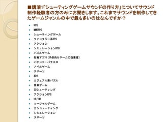 ■講演1「シューティングゲームサウンドの作り方」についてサウンド
制作経験者の方のみにお聞きします。これまでサウンドを制作してき
たゲームジャンルの中で最も多いのはなんですか？
 RPG
 MMORPG
 シューティングゲーム
 ファンタジー系RPG
 アクション
 シミュレーションRPG
 パズルゲーム
 知育アプリ(子供向けゲームの効果音)
 パチンコ・パチスロ
 ノベルゲーム
 スポーツ
 ADV
 カジュアル系パズル
 音楽ゲーム
 3Dシューティング
 アクションRPG
 HR/HM
 ソーシャルゲーム
 ガンシューティング
 シミュレーション
 スポーツ
 