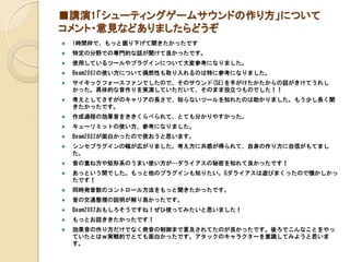 ■講演1「シューティングゲームサウンドの作り方」について
コメント・意見などありましたらどうぞ
 1時間枠で、もっと掘り下げて聞きたかったです
 特定の分野での専門的な話が聞けて良かったです。
 使用しているツールやプラグインについて大変参考になりました。
 Beam2002の使い方について偶然性も取り入れるのは特に参考になりました。
 サイキックフォースファンでしたので、そのサウンド(SE)を手がけたかたからの話がきけてうれし
かった。具体的な音作りを実演していただいて、そのまま役立つものでした！！
 考えとしてさすがのキャリアの長さで、知らないツールを知れたのは助かりました。もう少し長く聞
きたかったです。
 作成過程の効果音をききくらべられて、とても分かりやすかった。
 キューリミットの使い方、参考になりました。
 Beam2002が面白かったので使おうと思います。
 シンセプラグインの幅が広がりました。考え方に共感が得られて、自身の作り方に自信がもてまし
た。
 音の重ね方や矩形系のうまい使い方が…ダライアスの秘密を知れて良かったです！
 あっという間でした。もっと他のプラグインも知りたい。Gダライアスは遊びまくったので懐かしかっ
たです！
 同時発音数のコントロール方法をもっと聞きたかったです。
 音の交通整理の説明が解り易かったです。
 Beam2002おもしろそうですね！ぜひ使ってみたいと思いました！
 もっとお話ききたかったです！
 効果音の作り方だけでなく発音の制御まで言及されてたのが良かったです。後ろでこんなことをやっ
ていたとはｗ実戦的でとても面白かったです。アタックのキャラクターを意識してみようと思いま
す。
 