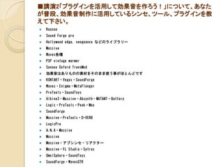■講演2「プラグインを活用して効果音を作ろう！」について、あなた
が普段、効果音制作に活用しているシンセ、ツール、プラグインを教
えて下さい。
 Reason
 Sound Forge pro
 Hollywood edge, vengeance などのライブラリー
 Massive
 Waves各種
 PSP vintage warmer
 Sonnox Oxford TransMod
 効果音はありものの素材をそのまま使う事がほとんどです
 KONTAKT・Vegas・SoundForge
 Waves・Enigma・MetaFlonger
 ProTools・SoundToys
 Albino3・Massive・Absynth・MUTANT・Battery
 Logic・ProTools・Peak・Max
 SoundForge
 Massive・ProTools・D-VERB
 LogicPro
 A.N.A・Massive
 Massive
 Massive・アブシンセ・リアクター
 Massive・FL Studio・Sytras
 OmniSphere・SoundToys
 SoundForge・WavesGTR
 
