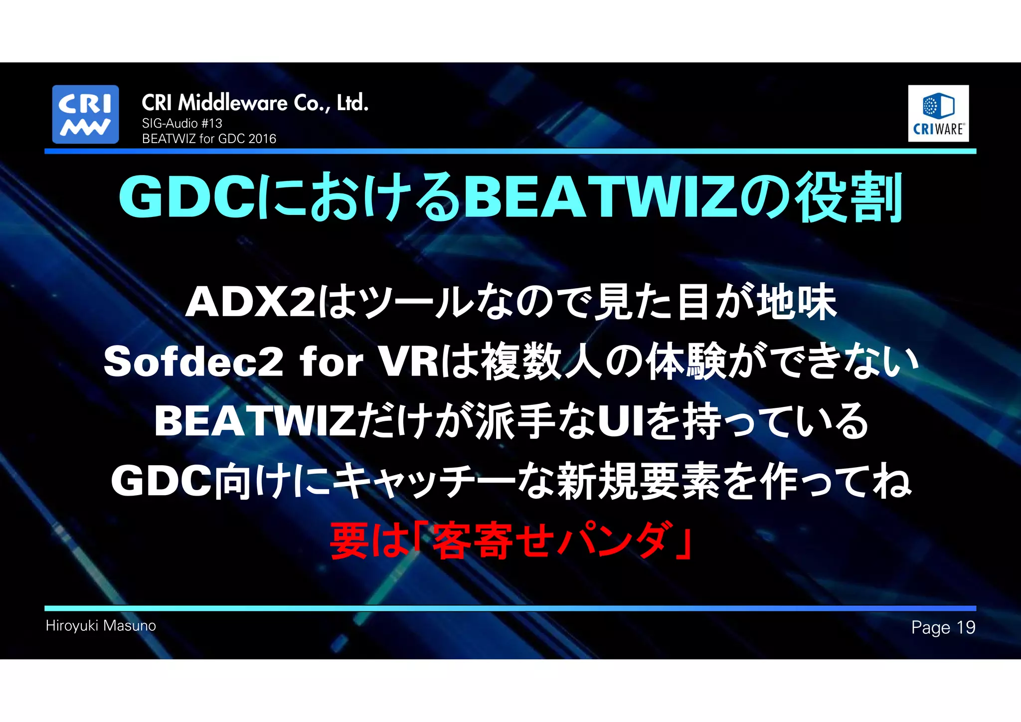 .
Hiroyuki Masuno
GDCにおけるBEATWIZの役割
ADX2はツールなので見た目が地味
Sofdec2 for VRは複数人の体験ができない
BEATWIZだけが派手なUIを持っている
GDC向けにキャッチーな新規要素を作ってね
要は「客寄せパンダ」
Page 19
SIG-Audio #13
BEATWIZ for GDC 2016
 