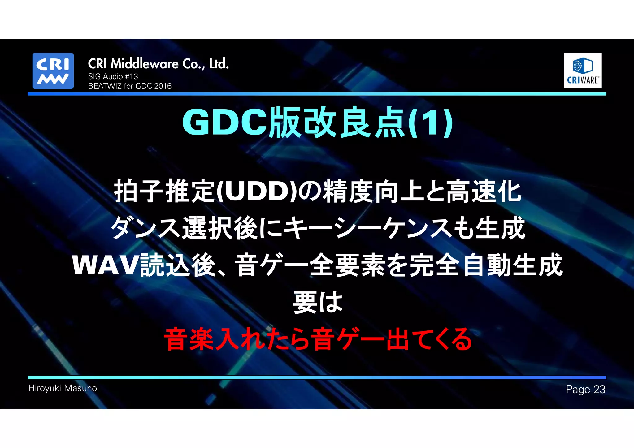 .
Hiroyuki Masuno
GDC版改良点(1)
拍子推定(UDD)の精度向上と高速化
ダンス選択後にキーシーケンスも生成
WAV読込後、音ゲー全要素を完全自動生成
要は
音楽入れたら音ゲー出てくる
Page 23
SIG-Audio #13
BEATWIZ for GDC 2016
 