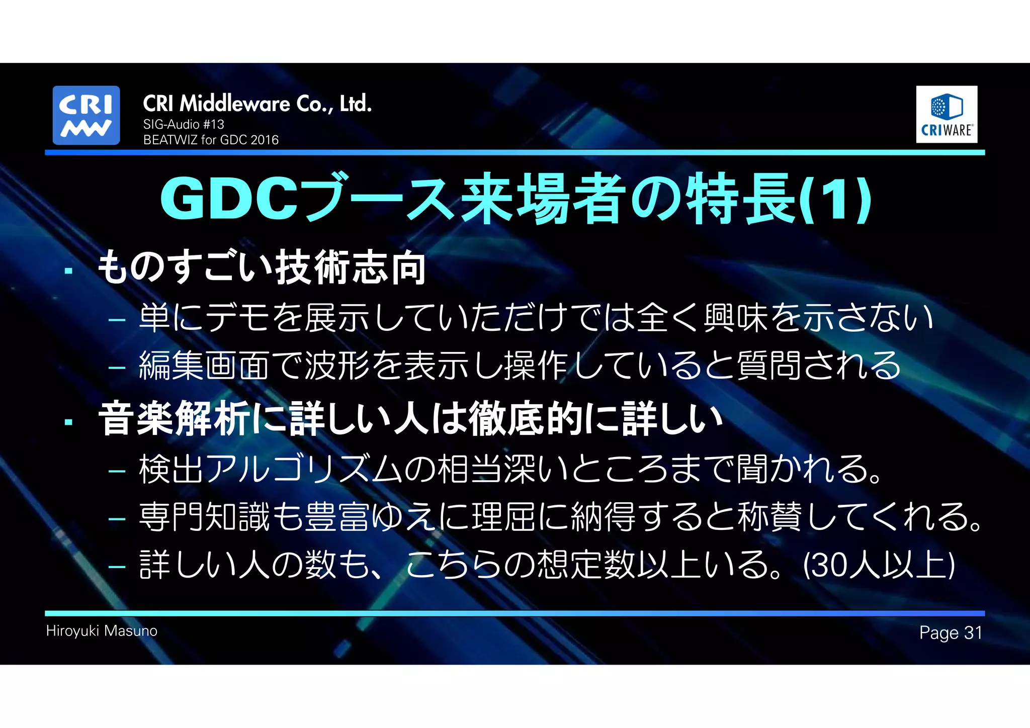 .
Hiroyuki Masuno
GDCブース来場者の特長(1)
• ものすごい技術志向
– 単にデモを展示していただけでは全く興味を示さない
– 編集画面で波形を表示し操作していると質問される
• 音楽解析に詳しい人は徹底的に詳しい
– 検出アルゴリズムの相当深いところまで聞かれる。
– 専門知識も豊富ゆえに理屈に納得すると称賛してくれる。
– 詳しい人の数も、こちらの想定数以上いる。(30人以上)
Page 31
SIG-Audio #13
BEATWIZ for GDC 2016
 