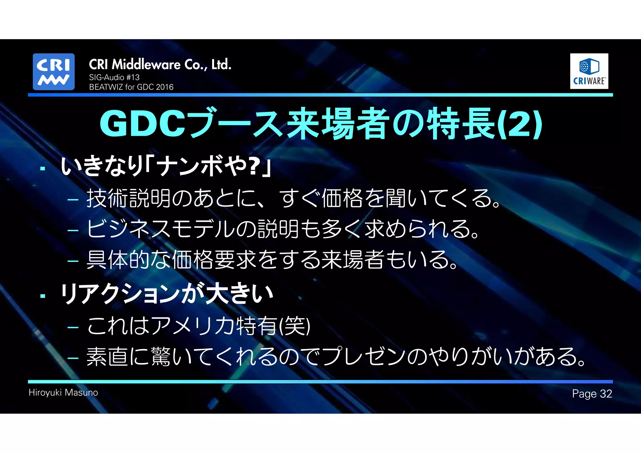 .
Hiroyuki Masuno
GDCブース来場者の特長(2)
• いきなり「ナンボや?」
– 技術説明のあとに、すぐ価格を聞いてくる。
– ビジネスモデルの説明も多く求められる。
– 具体的な価格要求をする来場者もいる。
• リアクションが大きい
– これはアメリカ特有(笑)
– 素直に驚いてくれるのでプレゼンのやりがいがある。
Page 32
SIG-Audio #13
BEATWIZ for GDC 2016
 