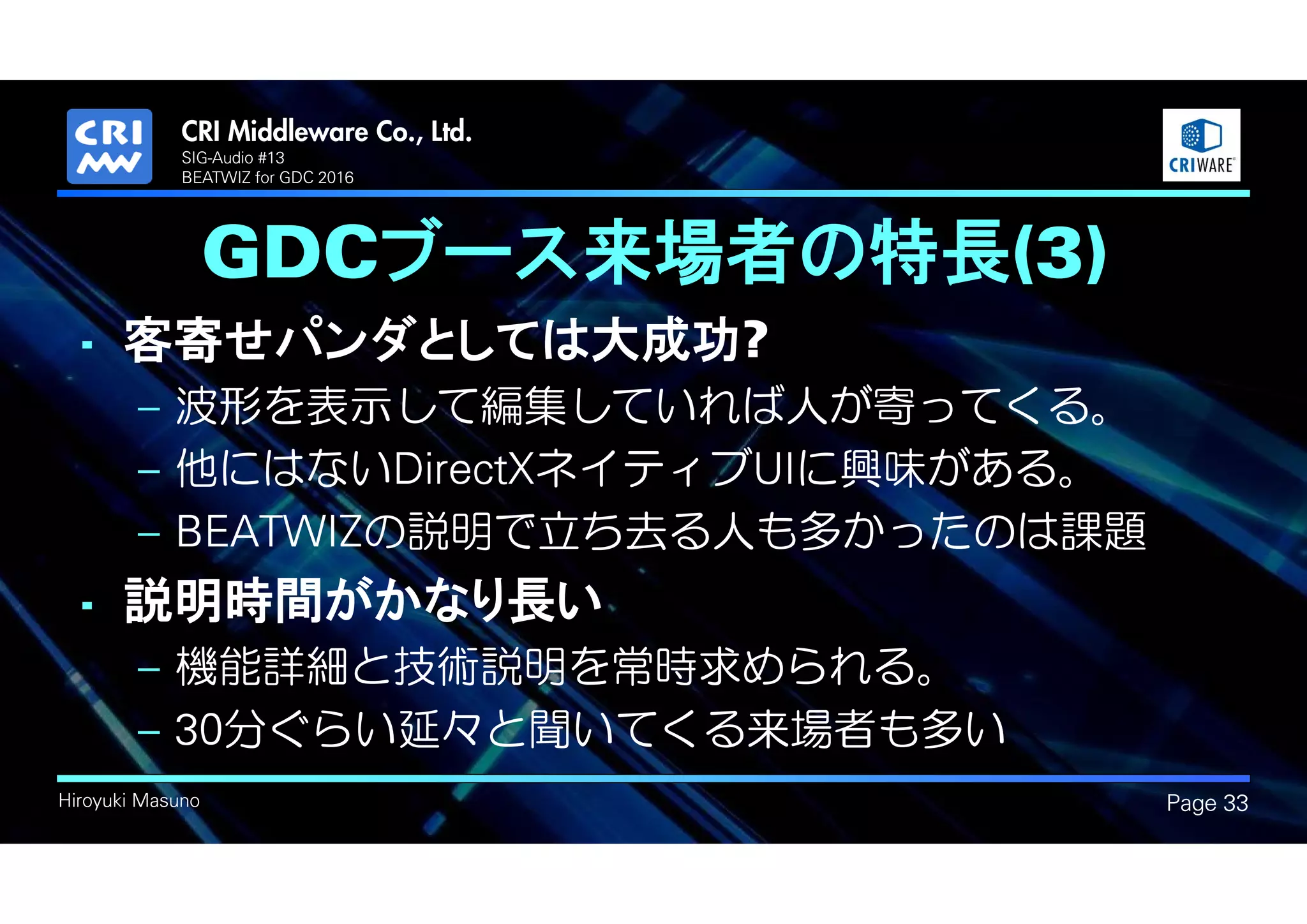.
Hiroyuki Masuno
GDCブース来場者の特長(3)
• 客寄せパンダとしては大成功?
– 波形を表示して編集していれば人が寄ってくる。
– 他にはないDirectXネイティブUIに興味がある。
– BEATWIZの説明で立ち去る人も多かったのは課題
• 説明時間がかなり長い
– 機能詳細と技術説明を常時求められる。
– 30分ぐらい延々と聞いてくる来場者も多い
Page 33
SIG-Audio #13
BEATWIZ for GDC 2016
 