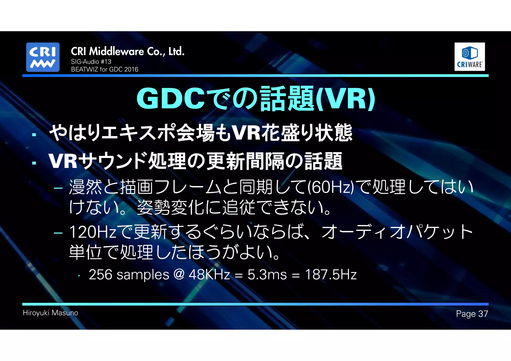 .
Hiroyuki Masuno
GDCでの話題(VR)
Page 37
SIG-Audio #13
BEATWIZ for GDC 2016
• やはりエキスポ会場もVR花盛り状態
• VRサウンド処理の更新間隔の話題
– 漫然と描画フレームと同期して(60Hz)で処理してはい
けない。姿勢変化に追従できない。
– 120Hzで更新するぐらいならば、オーディオパケット
単位で処理したほうがよい。
• 256 samples @ 48KHz = 5.3ms = 187.5Hz
 