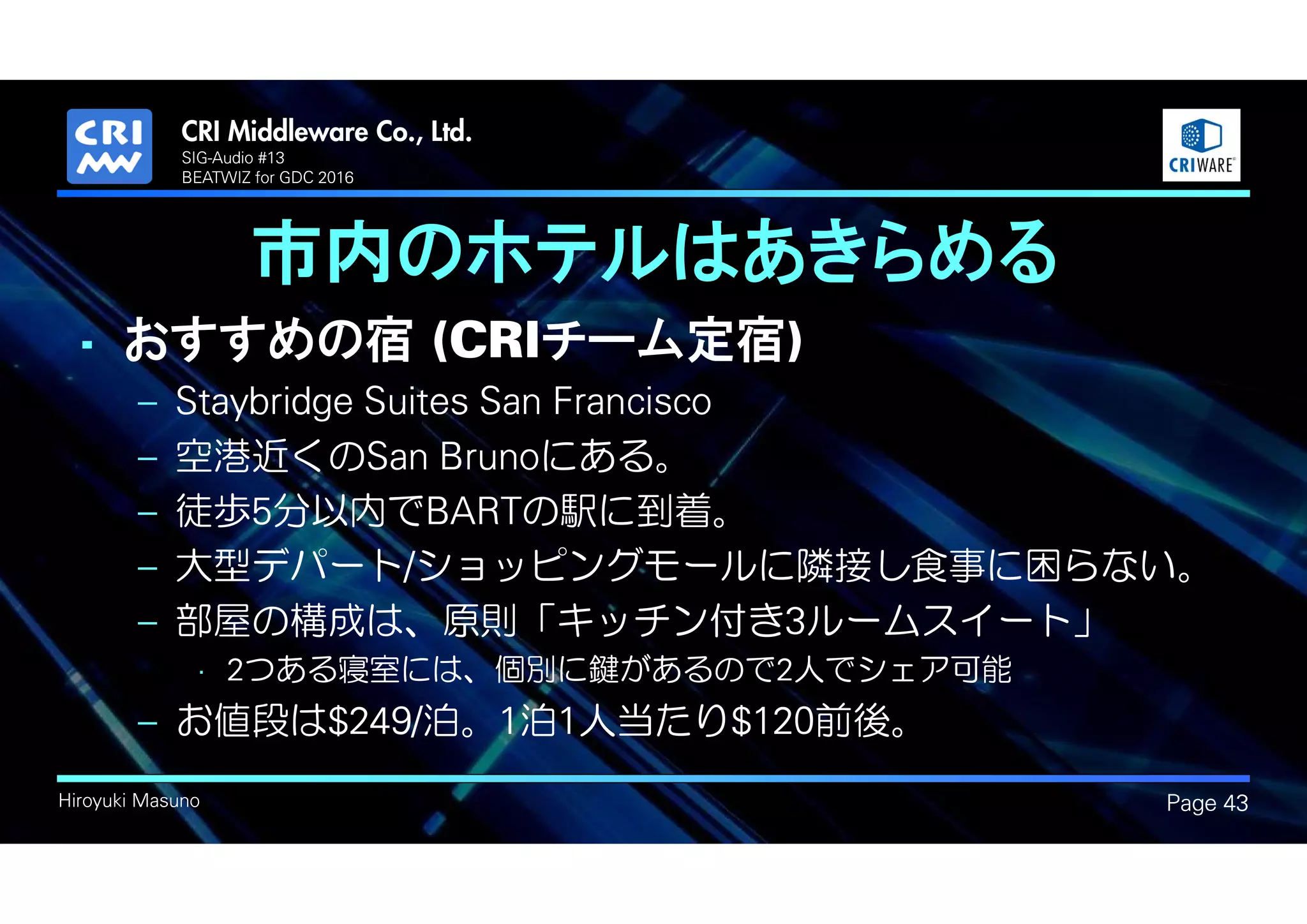.
Hiroyuki Masuno
市内のホテルはあきらめる
Page 43
SIG-Audio #13
BEATWIZ for GDC 2016
• おすすめの宿 (CRIチーム定宿)
– Staybridge Suites San Francisco
– 空港近くのSan Brunoにある。
– 徒歩5分以内でBARTの駅に到着。
– 大型デパート/ショッピングモールに隣接し食事に困らない。
– 部屋の構成は、原則「キッチン付き3ルームスイート」
• 2つある寝室には、個別に鍵があるので2人でシェア可能
– お値段は$249/泊。1泊1人当たり$120前後。
 