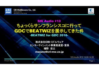 .
Hiroyuki Masuno Page 1
SIG-Audio #13
BEATWIZ for GDC 2016
SIG Audio #13
ちょっくらサンフランシスコに行って
GDCでBEATWIZを展示してきた件
-BEATWIZ for GDC 2016-
株式会社CRI・ミドルウェア
エンターテインメント事業推進室・室長
増野 宏之
masuno@cri-mw.co.jp
SIG-Audio #13 13:30-14:00
 
